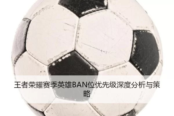 王者荣耀赛季英雄BAN位优先级深度分析与策略