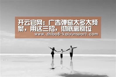 开云官网:广告弹窗太多太频繁,用这三招,彻底离别垃圾信息,收藏(图1) 开云官网